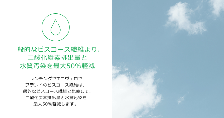 一般的なビスコース繊維より、二酸化炭素排出量と水質汚染を最大50％軽減。レンチング™エコヴェロ™ブランドのビスコース繊維は、一般的なビスコース繊維と比較して、二酸化炭素排出量と水質汚染を最大50％軽減します。