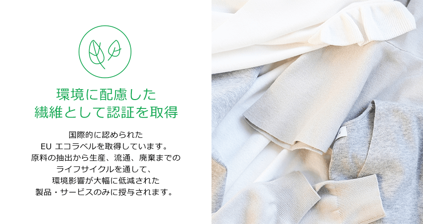 環境に配慮した繊維として認証を取得。国際的に認められたEU エコラベルを取得しています。原料の抽出から生産、流通、廃棄までのライフサイクルを通して、環境影響が大幅に低減された製品・サービスのみに授与されます。