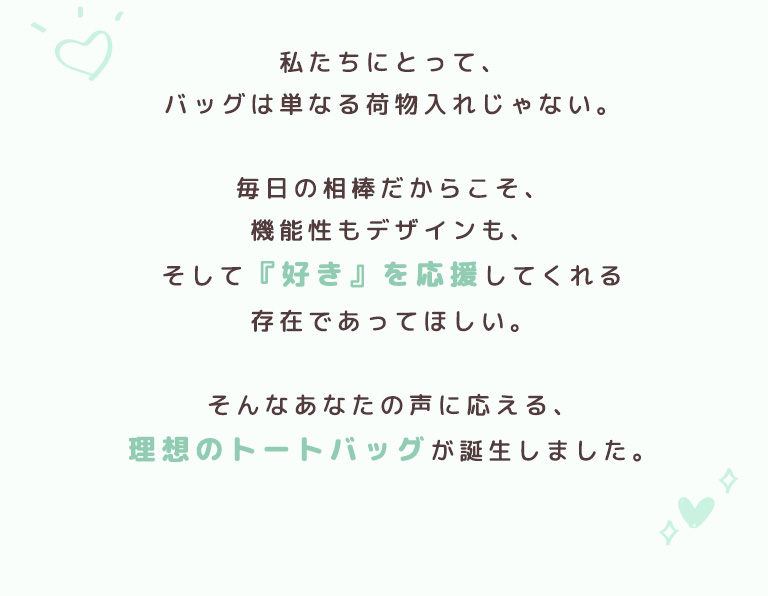 私たちにとって、バッグは単なる荷物入れじゃない。毎日の相棒だからこそ、機能性もデザインも、そして『好き』を応援してくれる存在であってほしい。そんなあなたの声に応える、理想のトートバッグが誕生しました。