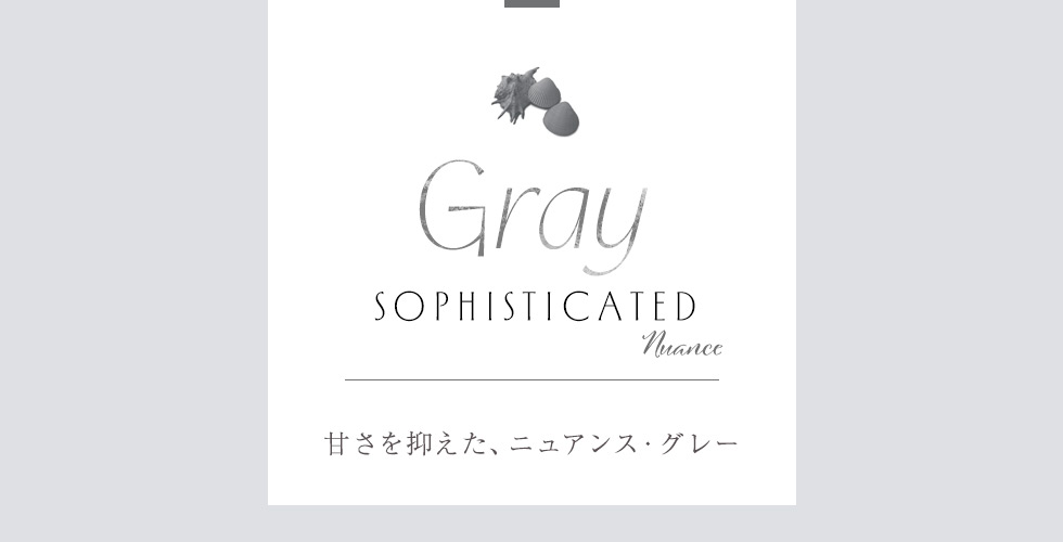 GRAY：Sophisticated Nuance
甘さを抑えた、ニュアンス・グレー