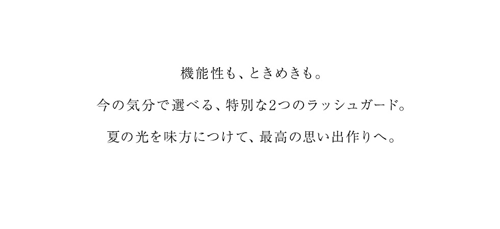 機能性も、ときめきも。今の気分で選べる、特別な2つのラッシュガード。夏の光を味方につけて、最高の思い出作りへ。